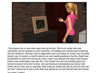 De jongens zijn nu een stuk ouder dan op de foto. Toch is er verder niet veel
veranderd, op hun kapsels na dan misschien. Ze hebben een hechte band onderling,
dat ziet Veerle zo. Dat was haar al opgevallen toen ze Cooper en Jordy voor het eerst
samen zag. Ze waren zo hecht zoals je van een tweeling weleens hoorde. Zijzelf was
erg flexibel en vond het niet erg als Jordy ineens wat afsprak met Idde of als Cooper
ineens mee wilde kijken naar een film. Voor Veerle was het niet moeilijk goed met
iemand overeen te kunnen komen. Iets wat absoluut noodzakelijk was bij een stel
broers als dit. Dan was er nog Idde. Idde waarvan Veerle wist dat hij ooit kort iets met
Iris had.* Nooit had ze het er met Idde over gehad en ze had niet het idee dat Cooper
 