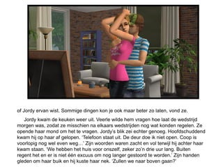of Jordy ervan wist. Sommige dingen kon je ook maar beter zo laten, vond ze.
   Jordy kwam de keuken weer uit. Veerle wilde hem vragen hoe laat de wedstrijd
morgen was, zodat ze misschien na elkaars wedstrijden nog wat konden regelen. Ze
opende haar mond om het te vragen. Jordy’s blik zei echter genoeg. Hoofdschuddend
kwam hij op haar af gelopen. ‘Telefoon staat uit. De deur doe ik niet open. Coop is
voorlopig nog wel even weg…’ Zijn woorden waren zacht en vol terwijl hij achter haar
kwam staan. ‘We hebben het huis voor onszelf, zeker zo’n drie uur lang. Buiten
regent het en er is niet één excuus om nog langer gestoord te worden.’ Zijn handen
gleden om haar buik en hij kuste haar nek. ‘Zullen we naar boven gaan?’
 
