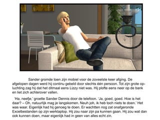 Sander gromde toen zijn mobiel voor de zoveelste keer afging. De
afgelopen dagen werd hij continu gebeld door slechts één persoon. Tot zijn grote op-
luchting zag hij dat het ditmaal eens Lizzy niet was. Hij plofte eens neer op de bank
en liet zich achterover vallen.
 ‘Ha, neefje,’ groette Sander Dennis door de telefoon. ‘Ja, goed, goed. Hoe is het
daar? – Oh, natuurlijk mag je langskomen. Neuh joh, ik heb toch niets te doen.’ Het
was waar. Eigenlijk had hij genoeg te doen. Er wachtten nog zat onafgeronde
Excelbestanden op zijn werklaptop. Hij zou naar zijn pa kunnen gaan. Hij zou wat dan
ook kunnen doen, maar eigenlijk had in geen van alles echt zin.
 