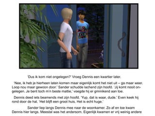 ‘Dus ik kom niet ongelegen?’ Vroeg Dennis een kwartier later.
 ‘Nee, ik heb je hierheen laten komen maar eigenlijk komt het niet uit – ga maar weer.
Loop nou maar gewoon door.’ Sander schudde lachend zijn hoofd. ‘Jij komt nooit on-
gelegen. Je bent toch m’n beste mattie,’ voegde hij er grinnikend aan toe.
 Dennis deed iets beamends met zijn hoofd. ‘Yup, dat is waar, dude.’ Even keek hij
rond door de hal. ‘Het blijft een groot huis. Het is echt huge.’
          Sander liep langs Dennis mee naar de woonkamer. Zo af en toe kwam
Dennis hier langs. Meestal was het andersom. Eigenlijk kwamen er vrij weinig andere
 