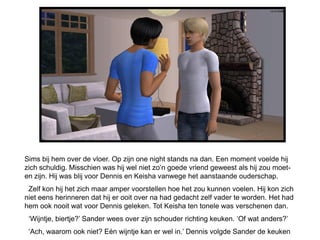 Sims bij hem over de vloer. Op zijn one night stands na dan. Een moment voelde hij
zich schuldig. Misschien was hij wel niet zo’n goede vriend geweest als hij zou moet-
en zijn. Hij was blij voor Dennis en Keisha vanwege het aanstaande ouderschap.
 Zelf kon hij het zich maar amper voorstellen hoe het zou kunnen voelen. Hij kon zich
niet eens herinneren dat hij er ooit over na had gedacht zelf vader te worden. Het had
hem ook nooit wat voor Dennis geleken. Tot Keisha ten tonele was verschenen dan.
 ‘Wijntje, biertje?’ Sander wees over zijn schouder richting keuken. ‘Of wat anders?’
 ‘Ach, waarom ook niet? Eén wijntje kan er wel in.’ Dennis volgde Sander de keuken
 