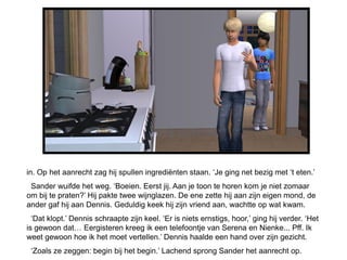 in. Op het aanrecht zag hij spullen ingrediënten staan. ‘Je ging net bezig met ‘t eten.’
 Sander wuifde het weg. ‘Boeien. Eerst jij. Aan je toon te horen kom je niet zomaar
om bij te praten?’ Hij pakte twee wijnglazen. De ene zette hij aan zijn eigen mond, de
ander gaf hij aan Dennis. Geduldig keek hij zijn vriend aan, wachtte op wat kwam.
  ‘Dat klopt.’ Dennis schraapte zijn keel. ‘Er is niets ernstigs, hoor,’ ging hij verder. ‘Het
is gewoon dat… Eergisteren kreeg ik een telefoontje van Serena en Nienke... Pff. Ik
weet gewoon hoe ik het moet vertellen.’ Dennis haalde een hand over zijn gezicht.
 ‘Zoals ze zeggen: begin bij het begin.’ Lachend sprong Sander het aanrecht op.
 