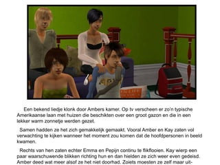 Een bekend liedje klonk door Ambers kamer. Op tv verscheen er zo’n typische
Amerikaanse laan met huizen die beschikten over een groot gazon en die in een
lekker warm zonnetje werden gezet.
 Samen hadden ze het zich gemakkelijk gemaakt. Vooral Amber en Kay zaten vol
verwachting te kijken wanneer het moment zou komen dat de hoofdpersonen in beeld
kwamen.
 Rechts van hen zaten echter Emma en Pepijn continu te flikflooien. Kay wierp een
paar waarschuwende blikken richting hun en dan hielden ze zich weer even gedeisd.
Amber deed wat meer alsof ze het niet doorhad. Zoiets moesten ze zelf maar uit-
 