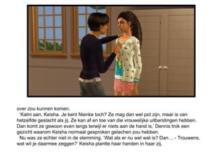 over zou kunnen komen.
 ‘Kalm aan, Keisha. Je kent Nienke toch? Ze mag dan wel pot zijn, maar is van
hetzelfde geslacht als jij. Ze kan af en toe van die vrouwelijke uitbarstingen hebben.
Dan komt ze gewoon even langs terwijl er niets aan de hand is.’ Dennis trok een
gezicht waarom Keisha normaal gesproken gelachen zou hebben.
 Nu was ze echter niet in de stemming. ‘Wat als er nu wel wat is? Dan… - Trouwens,
wat wil je daarmee zeggen?’ Keisha plantte haar handen in haar zij.
 