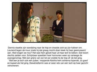 Dennis staakte zijn wandeling naar de trap en draaide zich op zijn hakken om.
Leunend tegen de muur zoals hij dat graag mocht doen keek hij haar geamuseerd
aan. Wat kregen we nou? Het was hem gelukt haar uit haar tent te lokken. Dat kwam
slechts zelden voor. Schijnbaar speelden haar hormonen weer op vanwege de
zwangerschap. Met een grijns van oor tot oor snelde hij de trap af: de bel ging.
 ‘Wat ben je toch ook een puber,’ mopperde Keisha hem achterna lopende, zo goed
en kwaad als het ging. Desalniettemin was er weer iets van een lach op haar gezicht
verschenen.
 
