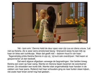 ‘Hé - kom erin.’ Dennis hield de deur open voor zijn zus en diens vrouw. ‘Let
niet op Keisha. Ze is weer eens emotioneel bezig.’ Grijnzend wierp hij een blik op
haar en blies een luchtkusje. ‘Maar dat geeft niet – daarom houd ik van haar.’
 Tegenstrijdig prikte Keisha Dennis in zijn zij. ‘Jij kunt ook overdrijven.’ Het kwam er
gespannener uit dan bedoelt.
          Dat werd algauw afgedaan vanwege de begroetingen. Van beiden kreeg
Keisha een zoen op haar wang. Nienke en Serena liepen tezamen de woonkamer
binnen. Ze wisselden een korte blik. Nienke stak ongemakkelijk haar handen in de
zakken van haar jeans. Rollend met haar schouders ging ze naar buiten staan kijken,
net zoals haar broer zonet nog had gedaan.
 