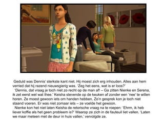 Geduld was Dennis’ sterkste kant niet. Hij moest zich erg inhouden. Alles aan hem
verried dat hij razend nieuwsgierig was. ‘Zeg het eens, wat is er loos?’
  ‘Dennis, dat vraag je toch niet zo recht op de man af! – Ga zitten Nienke en Serena,
ik zet eerst wel wat thee.’ Keisha stevende op de keuken af zonder een ’nee’ te willen
horen. Ze moest gewoon iets om handen hebben. Zo’n gesprek kon je toch niet
staand voeren. Er was niet zomaar iets – ze voelde het gewoon.
  Nienke kon het niet laten Keisha de retorische vraag na te roepen: ‘Ehrm, ik heb
liever koffie als het geen probleem is?’ Waarop ze zich in de fauteuil liet vallen. ‘Laten
we maar meteen met de deur in huis vallen,’ vervolgde ze.
 