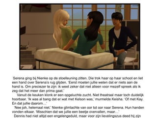 Serena ging bij Nienke op de stoelleuning zitten. Die trok haar op haar schoot en liet
een hand over Serena’s rug glijden. ‘Eerst moeten jullie weten dat er niets aan de
hand is. Om preciezer te zijn: ik weet zeker dat niet alleen voor mezelf spreek als ik
zeg dat het meer dan prima gaat.’
   Vanuit de keuken klonk er een opgeluchte zucht. Niet theatraal maar toch duidelijk
hoorbaar. ‘Ik was al bang dat er wat met Kelson was,’ murmelde Keisha. ‘Of met Kay.
En dat jullie daarom…’
 ‘Nee joh, helemaal niet.’ Nienke glimlachte van oor tot oor naar Serena. Hun handen
vonden elkaar. ‘Misschien dat we jullie een beetje overvallen, maar…’
 Dennis had niet altijd een engelengeduld, maar voor zijn lievelingszus deed hij zijn
 