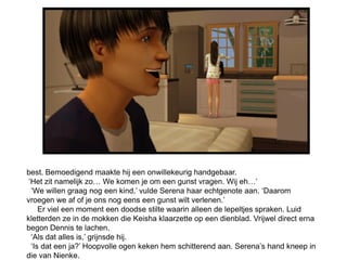 best. Bemoedigend maakte hij een onwillekeurig handgebaar.
 ‘Het zit namelijk zo… We komen je om een gunst vragen. Wij eh…’
  ‘We willen graag nog een kind,’ vulde Serena haar echtgenote aan. ‘Daarom
vroegen we af of je ons nog eens een gunst wilt verlenen.’
     Er viel een moment een doodse stilte waarin alleen de lepeltjes spraken. Luid
kletterden ze in de mokken die Keisha klaarzette op een dienblad. Vrijwel direct erna
begon Dennis te lachen.
  ‘Als dat alles is,’ grijnsde hij.
  ‘Is dat een ja?’ Hoopvolle ogen keken hem schitterend aan. Serena’s hand kneep in
die van Nienke.
 