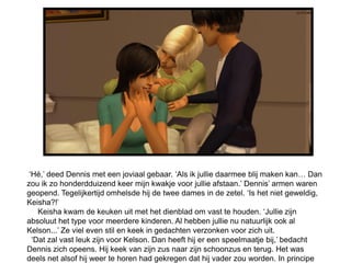‘Hé,’ deed Dennis met een joviaal gebaar. ‘Als ik jullie daarmee blij maken kan… Dan
zou ik zo honderdduizend keer mijn kwakje voor jullie afstaan.’ Dennis’ armen waren
geopend. Tegelijkertijd omhelsde hij de twee dames in de zetel. ‘Is het niet geweldig,
Keisha?!’
    Keisha kwam de keuken uit met het dienblad om vast te houden. ‘Jullie zijn
absoluut het type voor meerdere kinderen. Al hebben jullie nu natuurlijk ook al
Kelson...’ Ze viel even stil en keek in gedachten verzonken voor zich uit.
  ‘Dat zal vast leuk zijn voor Kelson. Dan heeft hij er een speelmaatje bij,’ bedacht
Dennis zich opeens. Hij keek van zijn zus naar zijn schoonzus en terug. Het was
deels net alsof hij weer te horen had gekregen dat hij vader zou worden. In principe
 