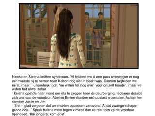 Nienke en Serena knikten synchroon. ‘Al hebben we al een poos overwogen er nog
een tweede bij te nemen toen Kelson nog niet in beeld was. Daarom twijfelden we
eerst, maar… uiteindelijk toch. We willen het nog even voor onszelf houden, maar we
weten het al wel zeker.’
 Keisha opende haar mond om iets te zeggen toen de deurbel ging. Iedereen draaide
zich om naar de voordeur. Abel en Emine stonden enthousiast te zwaaien. Achter hen
stonden Justin en Jim.
 ‘Shit – glad vergeten dat we moeten oppassen vanavond! Al dat zwangerschaps-
gedoe ook…’ Sprak Keisha meer tegen zichzelf dan de rest toen ze de voordeur
opendeed. ‘Hai jongens, kom erin!’
 