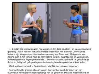 ‘… En dan had je moeten zien hoe Justin en Jim daar stonden! Het was gewoonweg
geweldig. Justin had het natuurlijk meteen weer door, het manwijf!’ Dennis zette
lachend zijn wijnglas aan zijn mond en nam nog een flinke slok. ‘Dat gezicht van
Keisha toen ik het verteld had! Zij nam het me kwalijk, maar Nienke en Serena niet.
Achteraf gezien is liegen gewoon iets…’ Dennis schudde zijn hoofd. ‘Ik geloof dat je
de keren dat ik heb gelogen tegen mijn tweelingbroertje op één hand kunt tellen.’
 ‘Gast, wat een verhaal! – Gefeliciteerd,’ wist Sander ertussen te persen.
 Dennis stond te grijnzen als een jongen die voor het eerst de tieten van zijn
buurmeisje heeft gezien door het kiertje van de gordijnen. Dat was misschien wat er
 