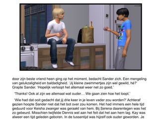door zijn beste vriend heen ging op het moment, bedacht Sander zich. Een mengeling
van gelukzaligheid en baldadigheid. ‘Jij kleine zwemmertjes zijn wel gewild, hè?’
Grapte Sander. ‘Hopelijk verloopt het allemaal weer net zo goed.’
 ‘Thanks! Ook al zijn we allemaal wat ouder… We gaan zien hoe het loopt.’
 ‘Wie had dat ooit gedacht dat jij drie keer in je leven vader zou worden?’ Achteraf
gezien hoopte Sander niet dat het bot over zou komen. Het had immers een hele tijd
geduurd voor Keisha zwanger was geraakt van hem. Bij Serena daarentegen was het
zo gebeurd. Misschien twijfelde Dennis wel aan het feit dat het aan hem lag. Kay was
alweer een tijd geleden geboren. In de tussentijd was hijzelf ook ouder geworden. Je
 