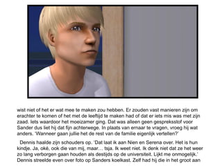 wist niet of het er wat mee te maken zou hebben. Er zouden vast manieren zijn om
erachter te komen of het met de leeftijd te maken had of dat er iets mis was met zijn
zaad. Iets waardoor het moeizamer ging. Dat was alleen geen gespreksstof voor
Sander dus liet hij dat fijn achterwege. In plaats van ernaar te vragen, vroeg hij wat
anders. ‘Wanneer gaan jullie het de rest van de familie eigenlijk vertellen?’
 Dennis haalde zijn schouders op. ‘Dat laat ik aan Nien en Serena over. Het is hun
kindje. Ja, oké, ook die van mij, maar… tsja. Ik weet niet. Ik denk niet dat ze het weer
zo lang verborgen gaan houden als destijds op de universiteit. Lijkt me onmogelijk.’
Dennis streelde even over foto op Sanders koelkast. Zelf had hij die in het groot aan
 