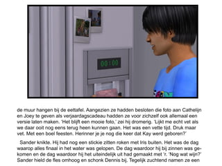 de muur hangen bij de eettafel. Aangezien ze hadden besloten die foto aan Cathelijn
en Joey te geven als verjaardagscadeau hadden ze voor zichzelf ook allemaal een
versie laten maken. ‘Het blijft een mooie foto,’ zei hij dromerig. ‘Lijkt me echt vet als
we daar ooit nog eens terug heen kunnen gaan. Het was een vette tijd. Druk maar
vet. Met een boel feesten. Herinner je je nog die keer dat Kay werd geboren?’
 Sander knikte. Hij had nog een stickie zitten roken met Iris buiten. Het was de dag
waarop alles finaal in het water was gelopen. De dag waardoor hij bij zinnen was ge-
komen en de dag waardoor hij het uiteindelijk uit had gemaakt met ‘r. ‘Nog wat wijn?’
Sander hield de fles omhoog en schonk Dennis bij. Tegelijk zuchtend namen ze een
 