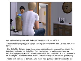 slok. Dennis liet zijn blik door de kamer dwalen en trok een gezicht.
  ‘Hoe is het eigenlijk bij jou?’ Zijlings keek hij zijn beste vriend aan. ‘Je weet wel, in de
liefde.’
 Oh. De liefde. Dat was nog wel een vraag waarop Sander antwoord kon geven. Als
het ging om alles èn om de liefde… Dan zou het gesprek weleens een heel wat
minder vrolijk gesprek kunnen worden. Daarin had hij nu geen zin. ‘Ach, ja,’ antwoord-
de hij vaagjes. ‘Je weet toch hoe ik ben. Ze komt en ze gaat.’ In zichzelf grinnikte hij.
 ‘Soms zit ik weleens te denken… Wat ik zelf heb, gun ik jou ook.’ Dennis zette zijn
 
