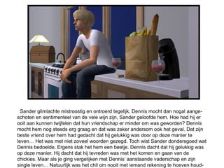 Sander glimlachte mistroostig en ontroerd tegelijk. Dennis mocht dan nogal aange-
schoten en sentimenteel van de vele wijn zijn, Sander geloofde hem. Hoe had hij er
ooit aan kunnen twijfelen dat hun vriendschap er minder om was geworden? Dennis
mocht hem nog steeds erg graag en dat was zeker andersom ook het geval. Dat zijn
beste vriend over hem had gedacht dat hij gelukkig was door op deze manier te
leven… Het was met niet zoveel woorden gezegd. Toch wist Sander dondersgoed wat
Dennis bedoelde. Ergens stak het hem een beetje. Dennis dacht dat hij gelukkig was
op deze manier. Hij dacht dat hij tevreden was met het komen en gaan van de
chickies. Maar als je ging vergelijken met Dennis’ aanstaande vaderschap en zijn
single leven… Natuurlijk was het chil om nooit met iemand rekening te hoeven houd-
 