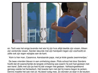en. Toch was het enige levende met wie hij zijn huis altijd deelde zijn vissen. Alleen
zijn verdomde vissen. Sander steunde met zijn handpalm tegen zijn voorhoofd en
zette ook zijn eigen wijnglas aan de kant.
 ‘Kom is hier man, Casanova. Aanstaande papa, met je klote goede zwemmertjes.’
 De twee vrienden bleven in een omhelzing staan. Plots schoot het door Sanders
hoofd dat dit waarschijnlijk de langste omhelzing was waarin hij ooit had gestaan met
een kerel. Zelfs met zijn pa had hij dat vroeger niet gedaan. Verbazingwekkend
genoeg voelde het fantastisch. Het boeide hem niet dat hij ineens begon te janken.
Dennis maakte het ook niet uit. Hij deed rustig mee. Zo stonden ze daar in de keuken.
 