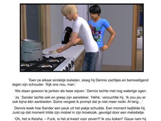Toen ze elkaar eindelijk loslieten, sloeg hij Dennis zachtjes en bemoedigend
tegen zijn schouder. ‘Kijk ons nou, man.’
 ‘We staan gewoon te janken als twee wijven.’ Dennis lachte met nog waterige ogen.
 ‘Ja.’ Sander lachte ook en greep zijn aansteker. ‘Hèhè,’ verzuchtte hij. ‘Ik zou jou er
ook bijna één aanbieden. Soms vergeet ik prompt dat je niet meer rookt. Al lang…’
 Dennis keek hoe Sander een peuk uit het pakje schudde. Een moment twijfelde hij.
Juist op dat moment trilde zijn mobiel in zijn broekzak, gevolgd door een melodietje.
 ‘Oh, het is Keisha. – Fuck, is het al kwart voor zeven?! Ik zou koken!’ Gauw nam hij
 