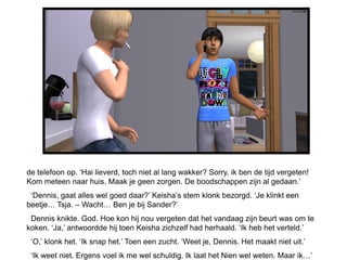 de telefoon op. ‘Hai lieverd, toch niet al lang wakker? Sorry, ik ben de tijd vergeten!
Kom meteen naar huis. Maak je geen zorgen. De boodschappen zijn al gedaan.’
 ‘Dennis, gaat alles wel goed daar?’ Keisha’s stem klonk bezorgd. ‘Je klinkt een
beetje… Tsja. – Wacht… Ben je bij Sander?’
 Dennis knikte. God. Hoe kon hij nou vergeten dat het vandaag zijn beurt was om te
koken. ‘Ja,’ antwoordde hij toen Keisha zichzelf had herhaald. ‘Ik heb het verteld.’
 ‘O,’ klonk het. ‘Ik snap het.’ Toen een zucht. ‘Weet je, Dennis. Het maakt niet uit.’
 ‘Ik weet niet. Ergens voel ik me wel schuldig. Ik laat het Nien wel weten. Maar ik…’
 