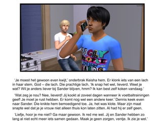 ‘Je moest het gewoon even kwijt,’ onderbrak Keisha hem. Er klonk iets van een lach
in haar stem. God – die lach. Die prachtige lach. ‘Ik snap het wel, lieverd. Weet je
wat? Wil je anders liever bij Sander blijven, hmm? Ik kan best zelf koken vandaag.’
 ‘Wat zeg je nou? Nee, lieverd! Jij kookt al zoveel dagen wanneer ik voetbaltrainingen
geef! Je moet je rust hebben. Er komt nog wel een andere keer.’ Dennis keek even
naar Sander. Die knikte hem bemoedigend toe. Ja, het was klote. Maar zijn maat
snapte wel dat je je vrouw niet alleen thuis kon laten zitten. Al had hij er zelf geen.
  ‘Liefje, hoor je me niet? Ga maar gewoon. Ik red me wel. Jij en Sander hebben zo
lang al niet echt meer iets samen gedaan. Maak je geen zorgen, ventje. Ik zie je wel.’
 