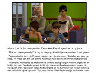 telkens door de film heen praatten. Emma keek Kay uitdagend aan en grijnsde.
 ‘Ook een massage nodig?’ Vroeg ze plagerig. Al zei hij ja – ze zou hem ‘t niet geven.
 Pepijn schudde toch zijn Emma’s handen van zijn schouders. ‘Zo is het wel weer ge-
noeg.’ Hij kreeg een blik van Emma waarbij ze haar ogen samenkneep tot spleetjes.
  ‘Overloper,’ mompelde ze. Met Emma’s lach die daarop volgde was het afgedaan en
lachte Kay ook. Een kort moment liet hij zijn blik op neef en beste vriend rusten. Hij
vroeg zich af of Pepijn zich net zo had geërgerd als hij. Kennelijk was Pepijn toch nog
niet zo klef als hij had gedacht. Tsja, wat zou het? Met Pepijn wist je het immers nooit.
 