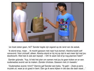 ‘Je moet zeker gaan, hè?’ Sander legde zijn sigaret op de rand van de asbak.
 ‘Ik stond erop, maar… Ik mocht gewoon niet naar huis komen. Keisha kookt zelf
vanavond. Voor zichzelf, alleen. Keisha stond er bij mij op dat ik wat meer tijd met jou
doorbracht. Wat heb ik ook een topwijf. – Oh! Ik weet niet of je nog plannen hebt?’
 Sander grijnsde. ‘Yup, ik heb het plan om samen met jou te gaan koken en er een
ouderwetse avond van te maken. Zonder chickies. Gewoon met z’n tweeën.’
 ‘Ouderwetse avond, hmm?’ Dennis gaf Sander een boks. ‘Te gek! – Zoek jij eens
muziek uit, waar je zo goed in bent. Dan ga ik eens kijken in die das die daar staat…’
 