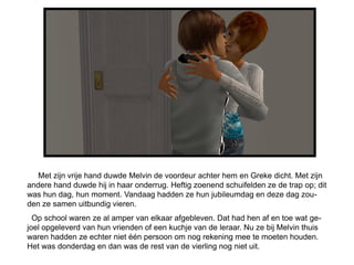 Met zijn vrije hand duwde Melvin de voordeur achter hem en Greke dicht. Met zijn
andere hand duwde hij in haar onderrug. Heftig zoenend schuifelden ze de trap op; dit
was hun dag, hun moment. Vandaag hadden ze hun jubileumdag en deze dag zou-
den ze samen uitbundig vieren.
  Op school waren ze al amper van elkaar afgebleven. Dat had hen af en toe wat ge-
joel opgeleverd van hun vrienden of een kuchje van de leraar. Nu ze bij Melvin thuis
waren hadden ze echter niet één persoon om nog rekening mee te moeten houden.
Het was donderdag en dan was de rest van de vierling nog niet uit.
 
