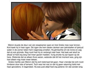 Melvin duwde de deur van zijn slaapkamer open en trok Greke mee naar binnen.
Kort keek hij in haar ogen. De ogen die hem deden denken aan ijskristallen of ijskoud
water in de zomer lieten hem nagenoeg smelten. Hij glimlachte om de ironie en zag
dat zij ook grijnsde. Nog nooit had hij zo verlangd naar haar. Het leek wel alsof ze
elkaar al heel erg lang niet meer gezien hadden. Vurig drukte hij zijn lippen op de
hare. Wetende dat ze alleen thuis waren, wetende dat dit het moment was, ging zijn
hart alleen nog maar meer tekeer.
wGreke merkte aan Melvin dat hij zich helemaal liet gaan. Haar vriendje liet zich nooit
hinderen door iets of iemand. Toch was het niet zo dat hij geen rekening hield met
haar gevoelens. In tegendeel. Hij was juist altijd heel erg peilend. En dat zonder enig
 