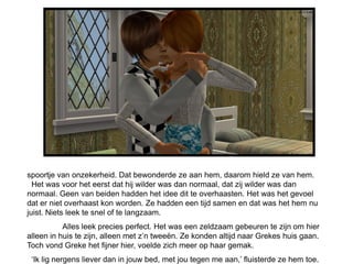 spoortje van onzekerheid. Dat bewonderde ze aan hem, daarom hield ze van hem.
..Het was voor het eerst dat hij wilder was dan normaal, dat zij wilder was dan
normaal. Geen van beiden hadden het idee dit te overhaasten. Het was het gevoel
dat er niet overhaast kon worden. Ze hadden een tijd samen en dat was het hem nu
juist. Niets leek te snel of te langzaam.
           Alles leek precies perfect. Het was een zeldzaam gebeuren te zijn om hier
alleen in huis te zijn, alleen met z’n tweeën. Ze konden altijd naar Grekes huis gaan.
Toch vond Greke het fijner hier, voelde zich meer op haar gemak.
 ‘Ik lig nergens liever dan in jouw bed, met jou tegen me aan,’ fluisterde ze hem toe.
 