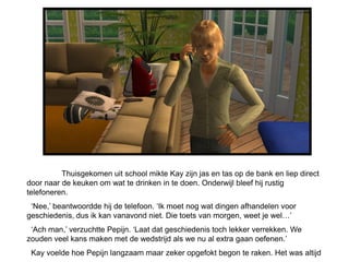 Thuisgekomen uit school mikte Kay zijn jas en tas op de bank en liep direct
door naar de keuken om wat te drinken in te doen. Onderwijl bleef hij rustig
telefoneren.
 ‘Nee,’ beantwoordde hij de telefoon. ‘Ik moet nog wat dingen afhandelen voor
geschiedenis, dus ik kan vanavond niet. Die toets van morgen, weet je wel…’
 ‘Ach man,’ verzuchtte Pepijn. ‘Laat dat geschiedenis toch lekker verrekken. We
zouden veel kans maken met de wedstrijd als we nu al extra gaan oefenen.’
 Kay voelde hoe Pepijn langzaam maar zeker opgefokt begon te raken. Het was altijd
 