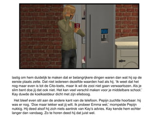 lastig om hem duidelijk te maken dat er belangrijkere dingen waren dan wat hij op de
eerste plaats zette. Dat niet iedereen dezelfde waarden had als hij. ‘Ik weet dat het
nog maar even is tot de Cito-toets, maar ik wil de zooi niet gaan verwaarlozen. Als je
slim bent doe jij dat ook niet. Het kan veel verschil maken voor je middelbare school.’
Kay duwde de koelkastdeur dicht met zijn elleboog.
  Het bleef even stil aan de andere kant van de telefoon. Pepijn zuchtte hoorbaar: hij
was er nog. ‘Doe maar lekker wat jij wilt. Ik probeer Emma wel,’ mompelde Pepijn
nukkig. Hij deed alsof hij zich niets aantrok van Kay’s advies. Kay kende hem echter
langer dan vandaag. Zo te horen deed hij dat juist wel.
 
