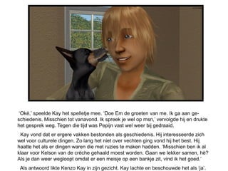 ‘Oké,’ speelde Kay het spelletje mee. ‘Doe Em de groeten van me. Ik ga aan ge-
schiedenis. Misschien tot vanavond. Ik spreek je wel op msn,’ vervolgde hij en drukte
het gesprek weg. Tegen die tijd was Pepijn vast wel weer bij gedraaid.
 Kay vond dat er ergere vakken bestonden als geschiedenis. Hij interesseerde zich
wel voor culturele dingen. Zo lang het niet over vechten ging vond hij het best. Hij
haatte het als er dingen waren die met ruzies te maken hadden. ‘Misschien ben ik al
klaar voor Kelson van de crèche gehaald moest worden. Gaan we lekker samen, hè?
Als je dan weer wegloopt omdat er een meisje op een bankje zit, vind ik het goed.’
 Als antwoord likte Kenzo Kay in zijn gezicht. Kay lachte en beschouwde het als ‘ja’.
 