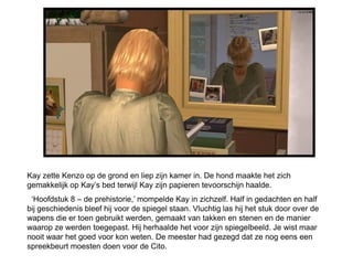 Kay zette Kenzo op de grond en liep zijn kamer in. De hond maakte het zich
gemakkelijk op Kay’s bed terwijl Kay zijn papieren tevoorschijn haalde.
 ‘Hoofdstuk 8 – de prehistorie,’ mompelde Kay in zichzelf. Half in gedachten en half
bij geschiedenis bleef hij voor de spiegel staan. Vluchtig las hij het stuk door over de
wapens die er toen gebruikt werden, gemaakt van takken en stenen en de manier
waarop ze werden toegepast. Hij herhaalde het voor zijn spiegelbeeld. Je wist maar
nooit waar het goed voor kon weten. De meester had gezegd dat ze nog eens een
spreekbeurt moesten doen voor de Cito.
 