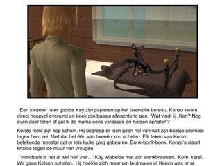 Een kwartier later gooide Kay zijn papieren op het overvolle bureau. Kenzo kwam
direct hoopvol overeind en keek zijn baasje afwachtend aan. ‘Wat vindt jij, Ken? Nog
even door leren of zal ik de mams eens verassen en Kelson ophalen?’
Kenzo hield zijn kop schuin. Hij begreep er toch geen hol van wat zijn baasje allemaal
tegen hem zei. Niet dat het één van tweeën kon schelen. Elk teken van Kenzo
betekende meestal dat er iets leuks ging gebeuren. Bonk-bonk-bonk. Kenzo’s staart
knalde tegen de muur van vreugde.
 ‘Inmiddels is het al wel half vier…’ Kay wiebelde met zijn wenkbrauwen. ‘Kom, kerel.
We gaan Kelson ophalen.’ Hij hoefde zich maar om te draaien of Kenzo was er al.
 