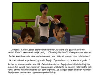 ‘Jongens!’ Klonk Leslies stem vanaf beneden. Er werd luid gezucht door het
viertal. ‘Eten!’ Leken ze eindelijk rustig… ‘Of eten jullie thuis?!’ Vroeg Ambers moeder.
 Amber keek haar vrienden veelbetekenend aan. ‘Wie wil er even naar huis bellen?’
 ‘Ik hoef het niet te proberen,’ gromde Pepijn. ‘Oppasdienst op de kleuterbrigade…’
Amber en Kay wisselden een blik. Gelach barstte los. Pepijn deed altijd alsof hij zijn
ouders het kwalijk nam. Iedereen daarentegen wist dat hij de drieling helemaal te gek
vond. Emma was de enige die dat echt erg vond. Ze klaagde steen en been wanneer
Pepijn weer eens moest oppassen op de drieling.
 