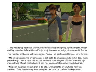 De weg terug naar huis waren ze dan ook allebei chagrijnig. Emma mocht Amber
en Kay, maar het liefst wilde ze Pepijn erbij. Kay was als enige blijven eten bij Amber.
 ‘Je moet er echt eens wat van zeggen, Pepijn. Het gaat zo niet langer,’ vond Emma.
 ‘Ma en pa betalen me ervoor en dat is ook echt de enige reden dat ik het doe,’ mom-
pelde Pepijn. ‘Het is heus niet zo dat ze Veerle nooit vragen, of Stan. Maar die zijn
meestal weg of druk met school. Ik kan niet wachten tot ik op het middelbaar zit.’
 ‘Nog een maandje, Pepijn. Dan is de cito.’ Emma lachte en knuffelde hem ten
afscheid. ‘Dan zijn we brugpiepers en gaan we daar de boel op zijn kop zetten.’
 