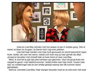 Auke en Lise-May stonden met hun jassen al aan in Isoldes gang. Ook al
waren ze klaar om te gaan: ze bleven toch nog even plakken.
           Lise had haar handen voor haar buik gevouwen en stond kaarsrecht naast
Auke. Isolde, die voor hen stond, voelde zich even erg op haar gemak als altijd.
Joviaal en tevreden met zichzelf stak ze haar hand uit naar Lise-May.
 ‘Meid, ik vind het te gek dat jullie hierheen zijn gekomen. Voor het geval Auke het
vergeet te geven: mijn telefoonnummer.’ Isolde knikte naar haar hand. Tussen haar
wijs- en middelvinger had ze een briefje gestopt waarop een 06-nummer stond
gekrabbeld.
 ‘Dank je,’ prevelde Lise-May. Haar wangen kleurden rood en ze wist even niet waar
 