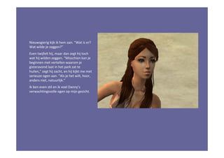 Nieuwsgierig kijk ik hem aan. “Wat is er?
Wat wilde je zeggen?”
Even twijfelt hij, maar dan zegt hij toch
wat hij wilden zeggen. “Misschien kan je
beginnen met vertellen waarom je
gisteravond laat in het park zat te
huilen,” zegt hij zacht, en hij kijkt me met
serieuze ogen aan. “Als je het wilt, hoor,
anders niet, natuurlijk.”
Ik ben even stil en ik voel Danny’s
verwachtingsvolle ogen op mijn gezicht.
 