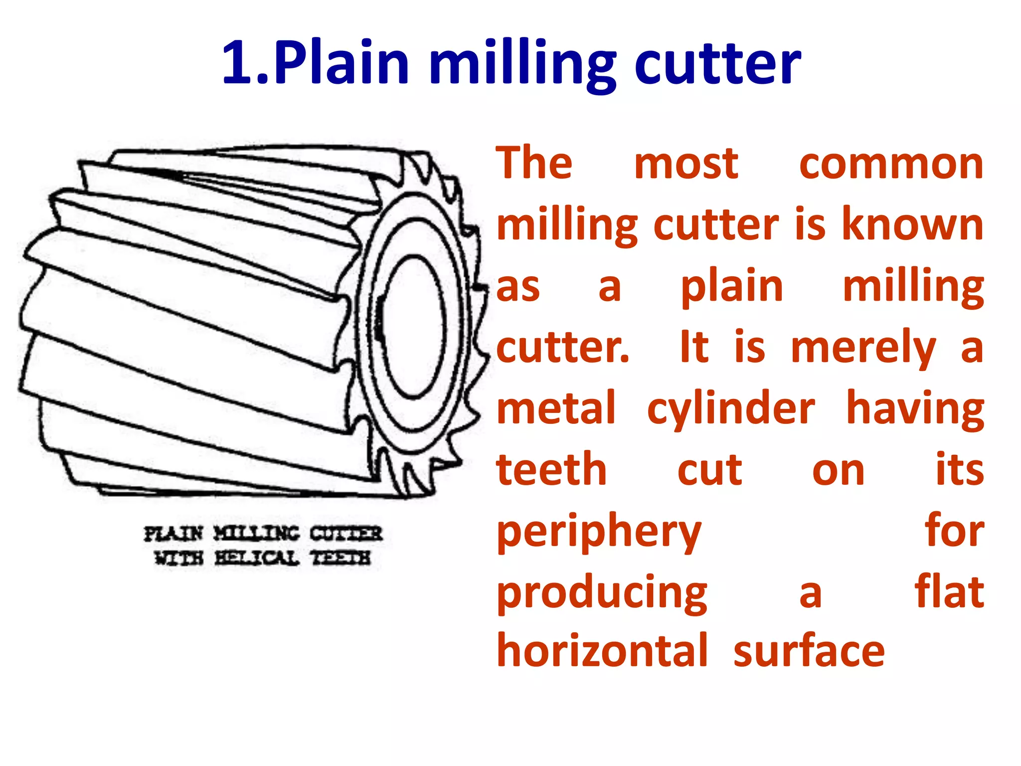1.Plain milling cutter
The most common
milling cutter is known
as a plain milling
cutter. It is merely a
metal cylinder having
teeth cut on its
periphery for
producing a flat
horizontal surface
 