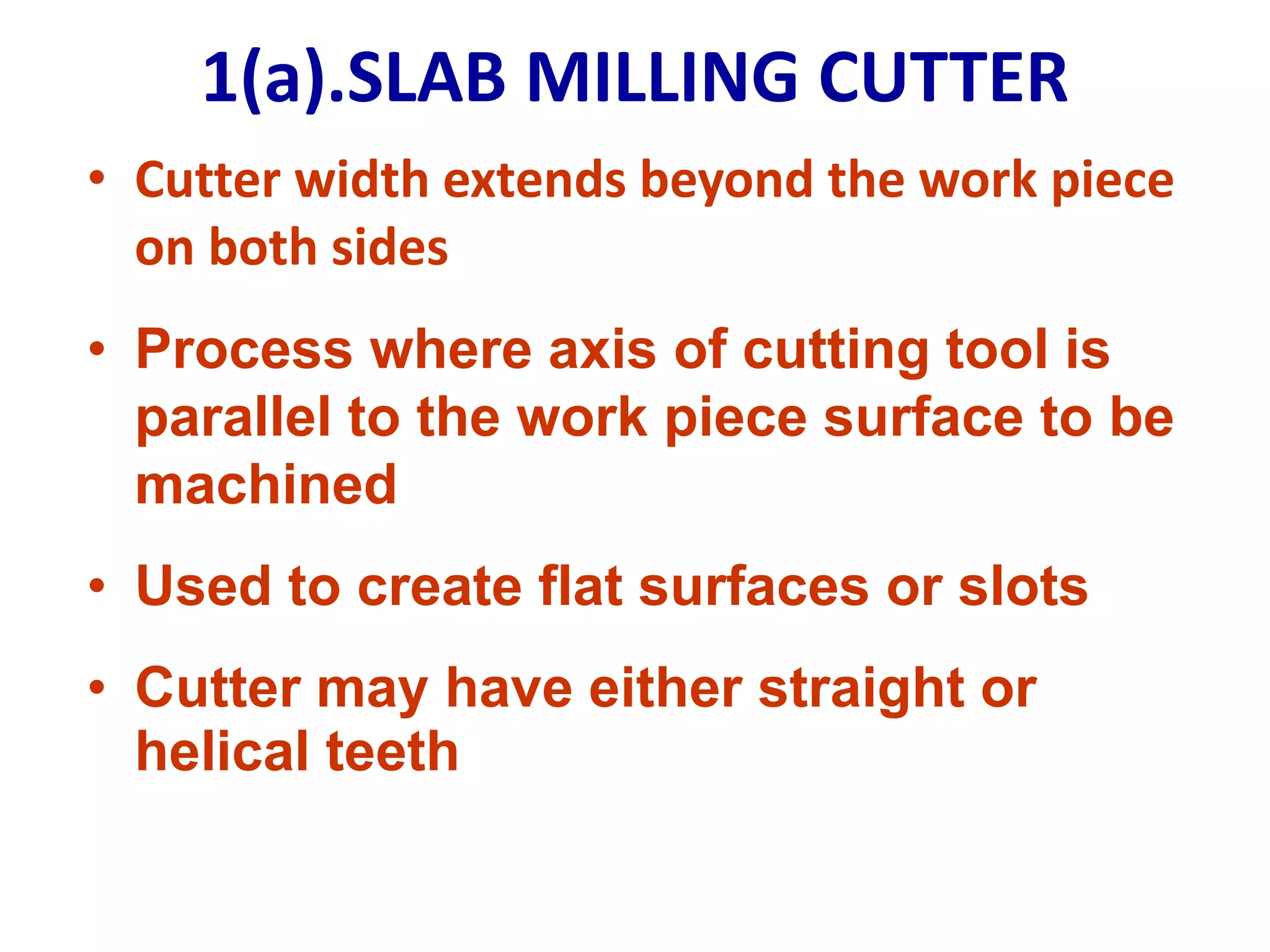 1(a).SLAB MILLING CUTTER
• Cutter width extends beyond the work piece
on both sides
• Process where axis of cutting tool is
parallel to the work piece surface to be
machined
• Used to create flat surfaces or slots
• Cutter may have either straight or
helical teeth
 