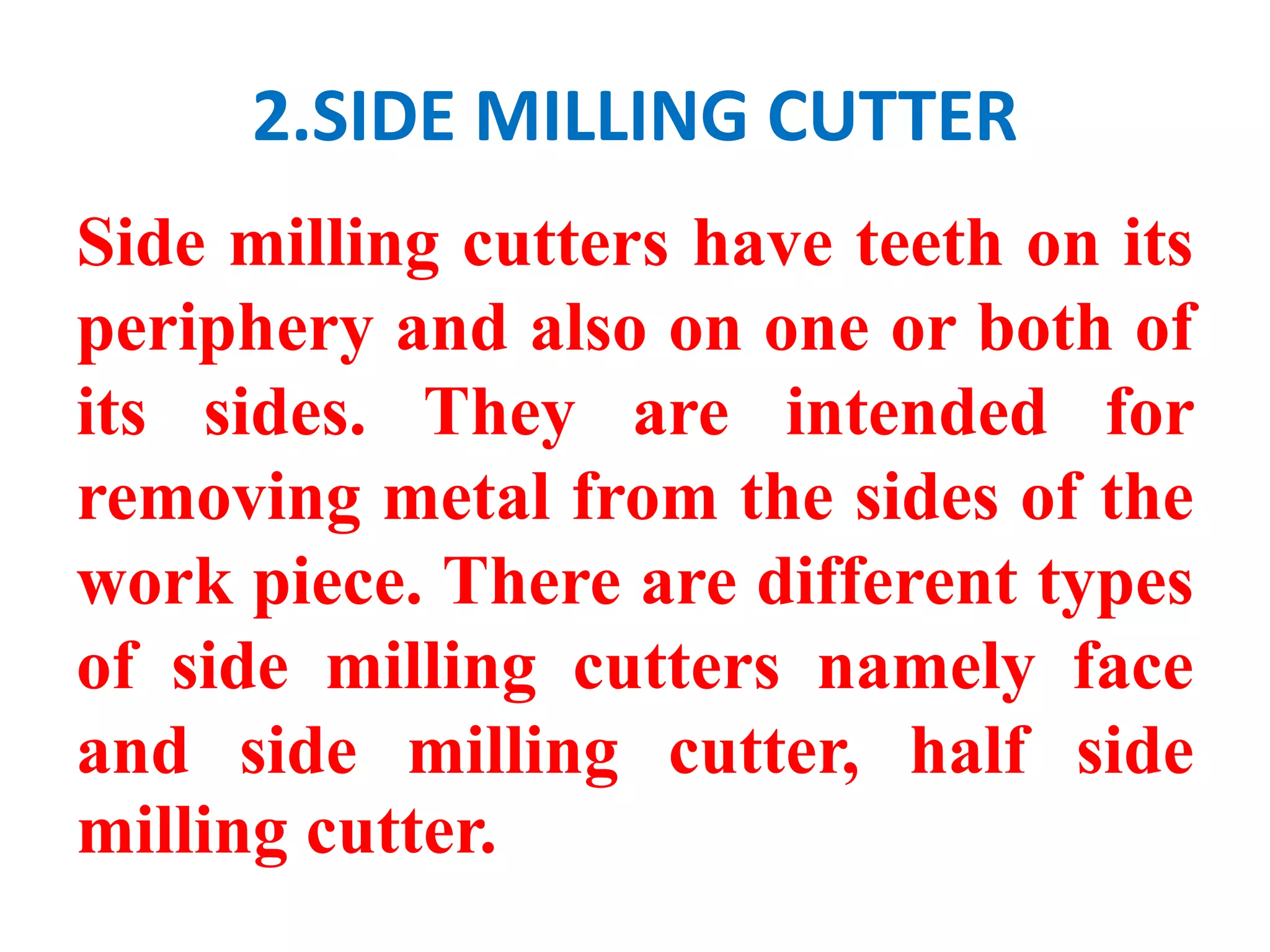 2.SIDE MILLING CUTTER
Side milling cutters have teeth on its
periphery and also on one or both of
its sides. They are intended for
removing metal from the sides of the
work piece. There are different types
of side milling cutters namely face
and side milling cutter, half side
milling cutter.
 