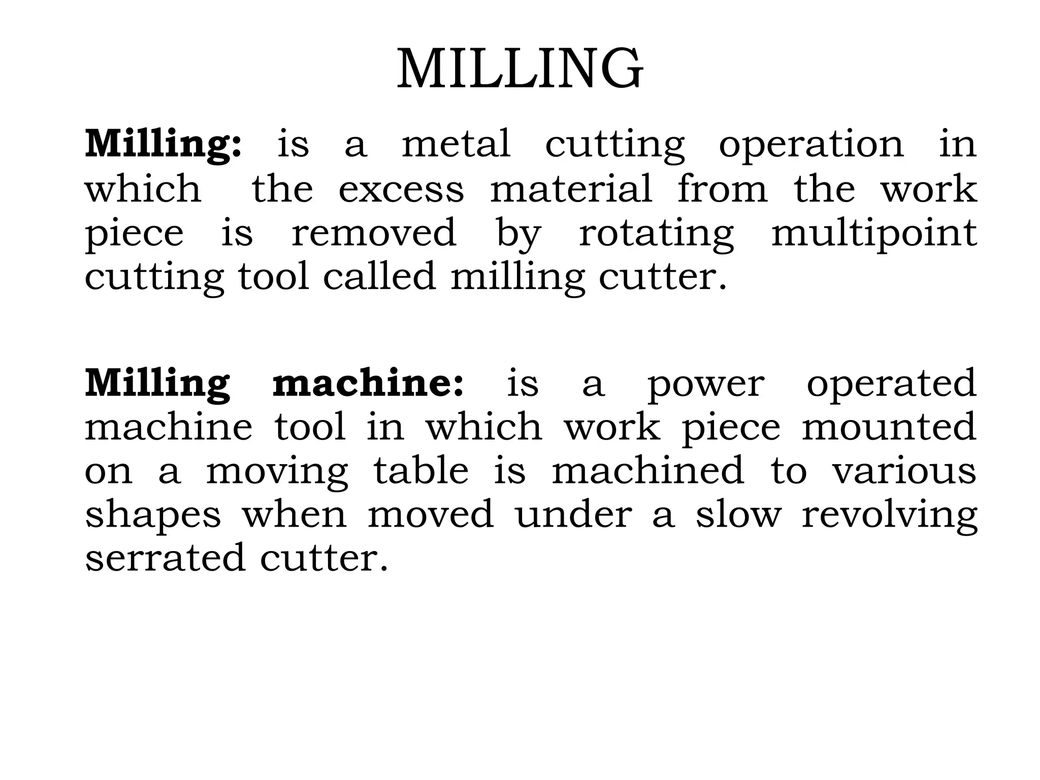 MILLING
Milling: is a metal cutting operation in
which the excess material from the work
piece is removed by rotating multipoint
cutting tool called milling cutter.
Milling machine: is a power operated
machine tool in which work piece mounted
on a moving table is machined to various
shapes when moved under a slow revolving
serrated cutter.
 