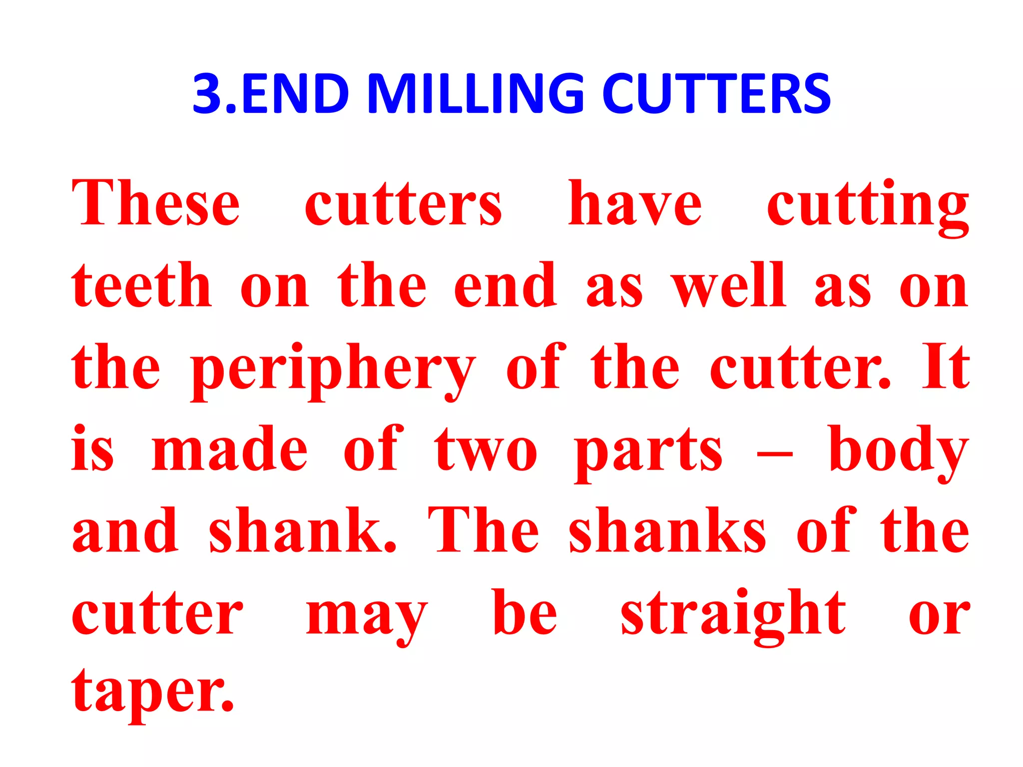 3.END MILLING CUTTERS
These cutters have cutting
teeth on the end as well as on
the periphery of the cutter. It
is made of two parts – body
and shank. The shanks of the
cutter may be straight or
taper.
 