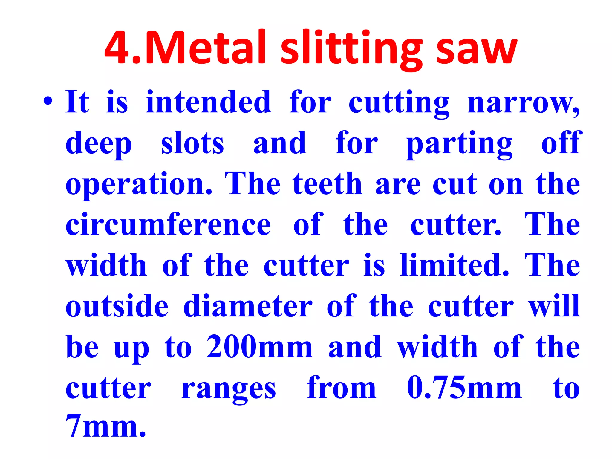 4.Metal slitting saw
• It is intended for cutting narrow,
deep slots and for parting off
operation. The teeth are cut on the
circumference of the cutter. The
width of the cutter is limited. The
outside diameter of the cutter will
be up to 200mm and width of the
cutter ranges from 0.75mm to
7mm.
 