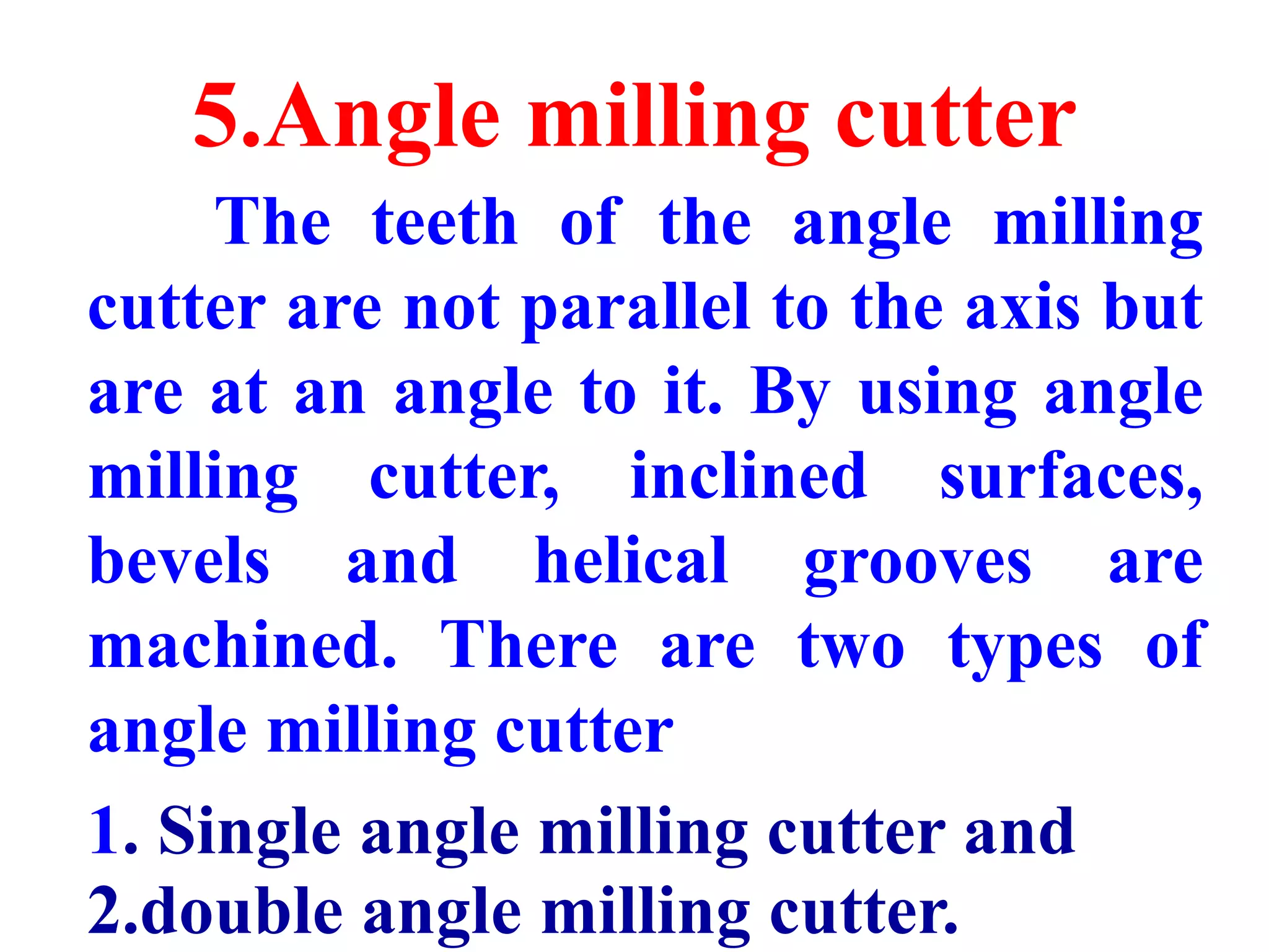 5.Angle milling cutter
The teeth of the angle milling
cutter are not parallel to the axis but
are at an angle to it. By using angle
milling cutter, inclined surfaces,
bevels and helical grooves are
machined. There are two types of
angle milling cutter
1. Single angle milling cutter and
2.double angle milling cutter.
 
