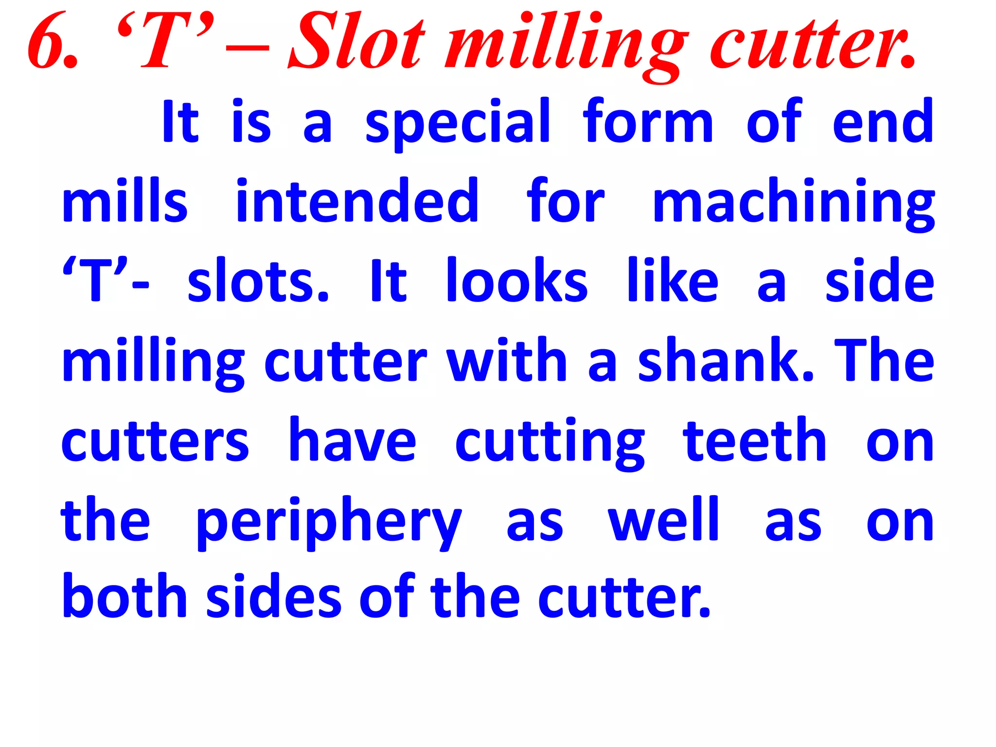 6. ‘T’ – Slot milling cutter.
It is a special form of end
mills intended for machining
‘T’- slots. It looks like a side
milling cutter with a shank. The
cutters have cutting teeth on
the periphery as well as on
both sides of the cutter.
 