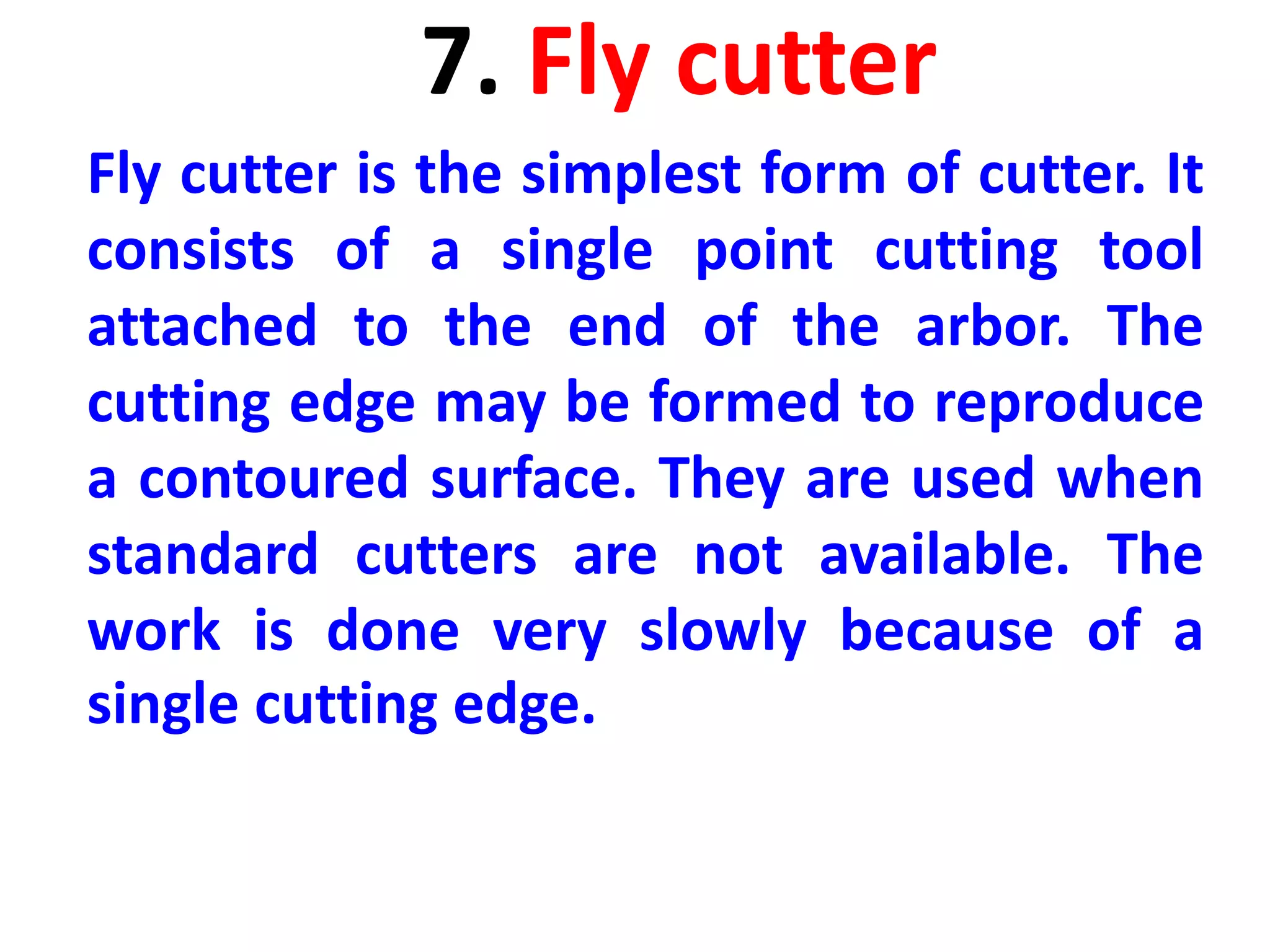 7. Fly cutter
Fly cutter is the simplest form of cutter. It
consists of a single point cutting tool
attached to the end of the arbor. The
cutting edge may be formed to reproduce
a contoured surface. They are used when
standard cutters are not available. The
work is done very slowly because of a
single cutting edge.
 