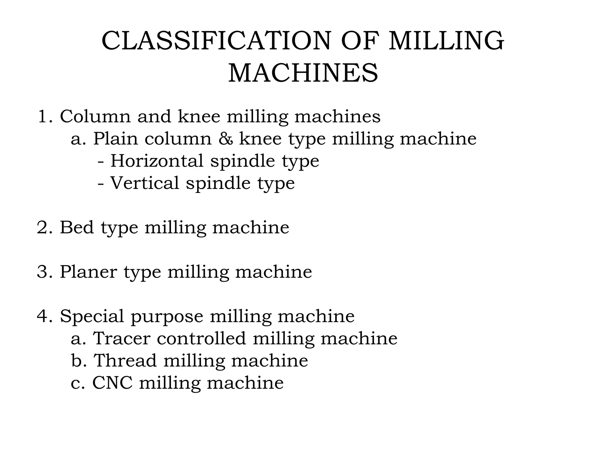 CLASSIFICATION OF MILLING
MACHINES
1. Column and knee milling machines
a. Plain column & knee type milling machine
- Horizontal spindle type
- Vertical spindle type
2. Bed type milling machine
3. Planer type milling machine
4. Special purpose milling machine
a. Tracer controlled milling machine
b. Thread milling machine
c. CNC milling machine
 