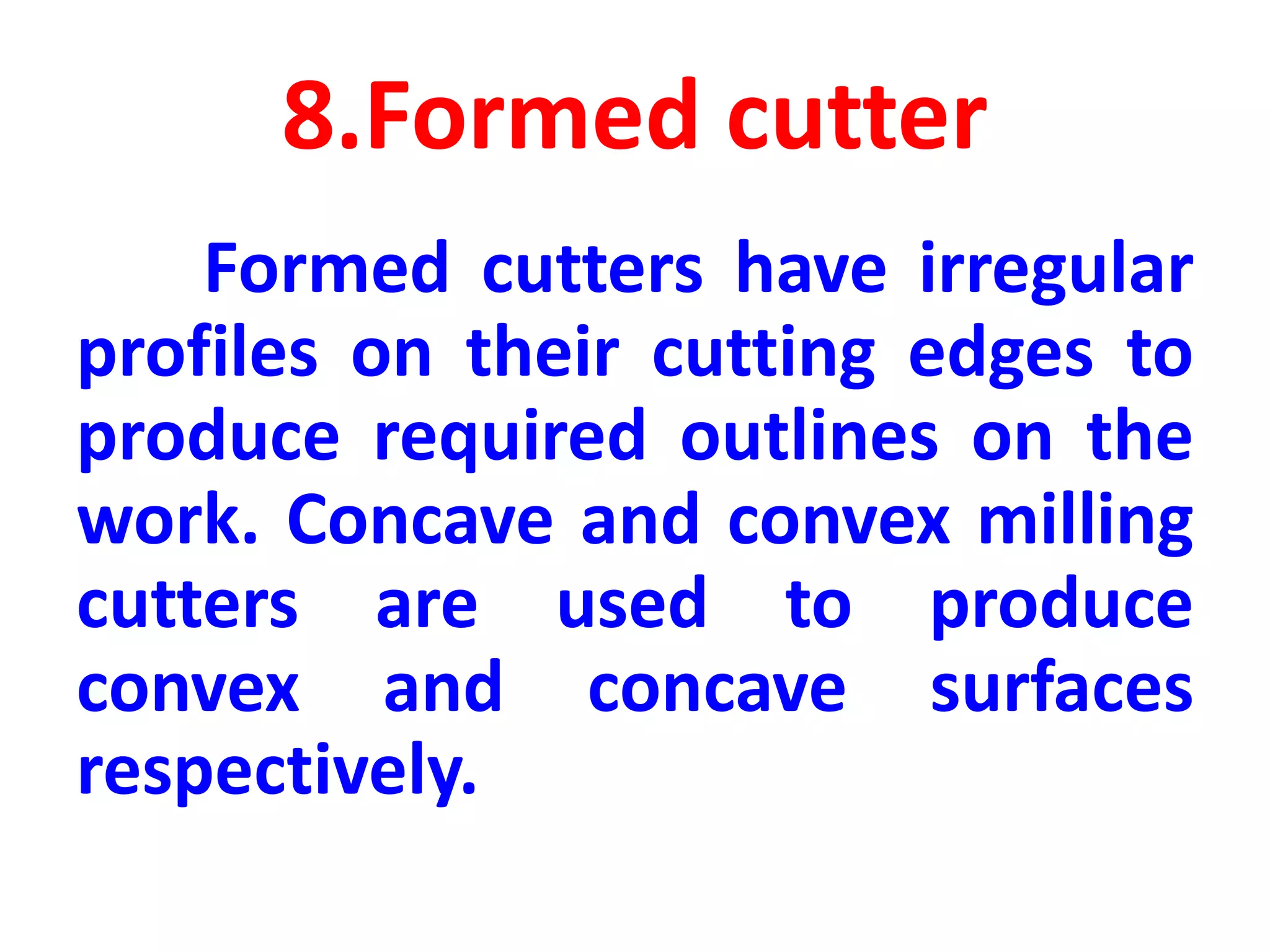 8.Formed cutter
Formed cutters have irregular
profiles on their cutting edges to
produce required outlines on the
work. Concave and convex milling
cutters are used to produce
convex and concave surfaces
respectively.
 